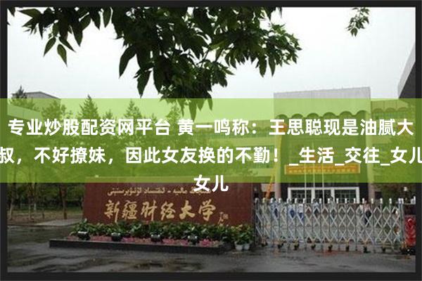 专业炒股配资网平台 黄一鸣称：王思聪现是油腻大叔，不好撩妹，因此女友换的不勤！_生活_交往_女儿