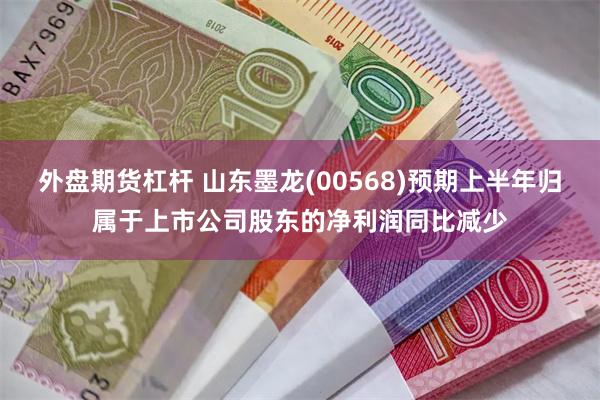 外盘期货杠杆 山东墨龙(00568)预期上半年归属于上市公司股东的净利润同比减少