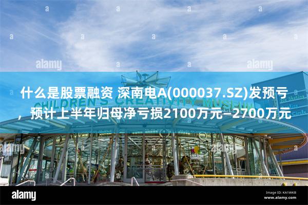 什么是股票融资 深南电A(000037.SZ)发预亏，预计上半年归母净亏损2100万元—2700万元