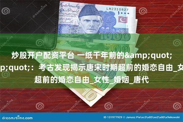 炒股开户配资平台 一纸千年前的&quot;试婚协议&quot;：考古发现揭示唐宋时期超前的婚恋自由_女性_婚姻_唐代