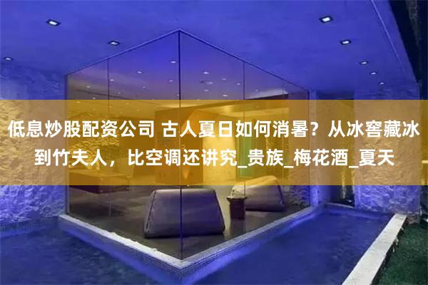 低息炒股配资公司 古人夏日如何消暑？从冰窖藏冰到竹夫人，比空调还讲究_贵族_梅花酒_夏天