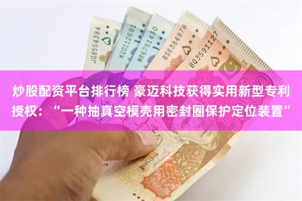 炒股配资平台排行榜 豪迈科技获得实用新型专利授权：“一种抽真空模壳用密封圈保护定位装置”