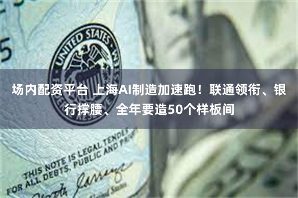 场内配资平台 上海AI制造加速跑！联通领衔、银行撑腰、全年要造50个样板间