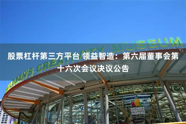 股票杠杆第三方平台 领益智造：第六届董事会第十六次会议决议公告