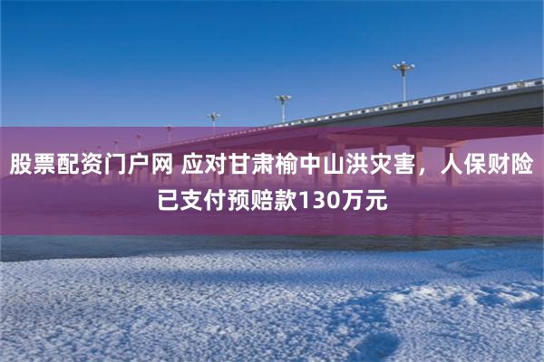 股票配资门户网 应对甘肃榆中山洪灾害，人保财险已支付预赔款130万元