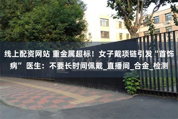 线上配资网站 重金属超标！女子戴项链引发“首饰病” 医生：不要长时间佩戴_直播间_合金_检测