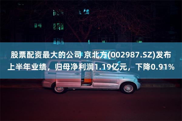 股票配资最大的公司 京北方(002987.SZ)发布上半年业绩，归母净利润1.19亿元，下降0.91%