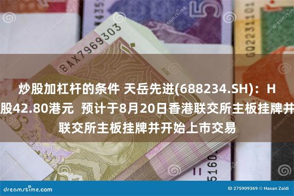 炒股加杠杆的条件 天岳先进(688234.SH)：H股发行价为每股42.80港元  预计于8月20日香港联交所主板挂牌并开始上市交易