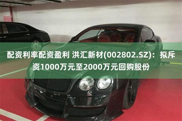 配资利率配资盈利 洪汇新材(002802.SZ)：拟斥资1000万元至2000万元回购股份