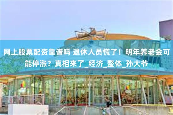 网上股票配资靠谱吗 退休人员慌了！明年养老金可能停涨？真相来了_经济_整体_孙大爷
