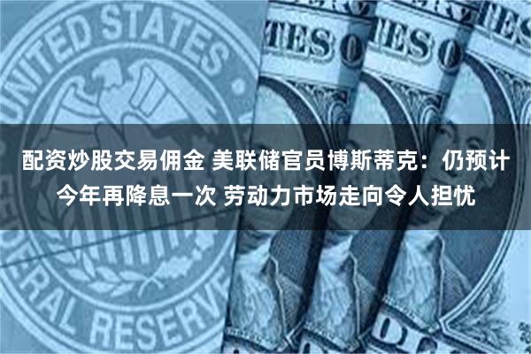 配资炒股交易佣金 美联储官员博斯蒂克：仍预计今年再降息一次 劳动力市场走向令人担忧