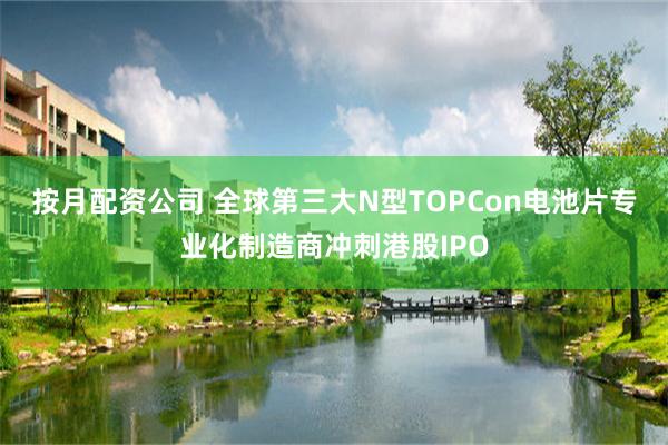 按月配资公司 全球第三大N型TOPCon电池片专业化制造商冲刺港股IPO