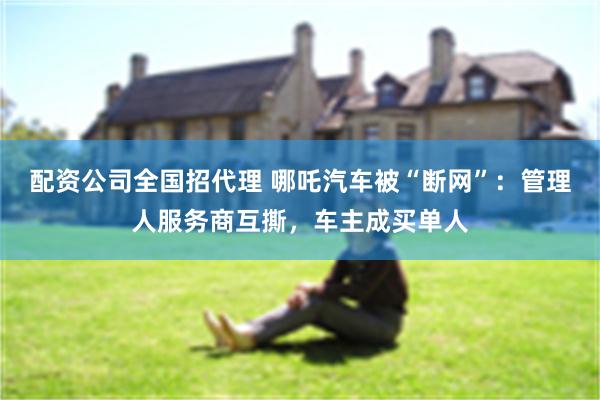 配资公司全国招代理 哪吒汽车被“断网”：管理人服务商互撕，车主成买单人