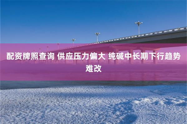 配资牌照查询 供应压力偏大 纯碱中长期下行趋势难改