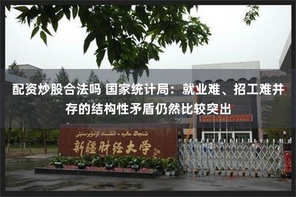 配资炒股合法吗 国家统计局：就业难、招工难并存的结构性矛盾仍然比较突出