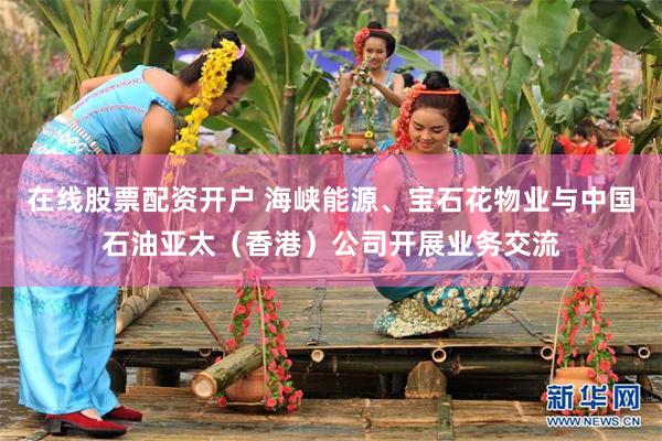 在线股票配资开户 海峡能源、宝石花物业与中国石油亚太（香港）公司开展业务交流