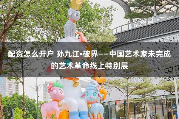 配资怎么开户 孙九江•破界——中国艺术家未完成的艺术革命线上特别展
