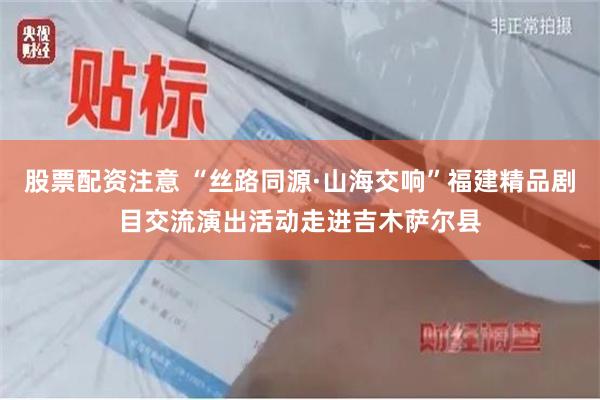 股票配资注意 “丝路同源·山海交响”福建精品剧目交流演出活动走进吉木萨尔县