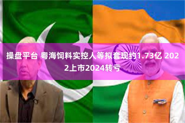 操盘平台 粤海饲料实控人等拟套现约1.73亿 2022上市2024转亏